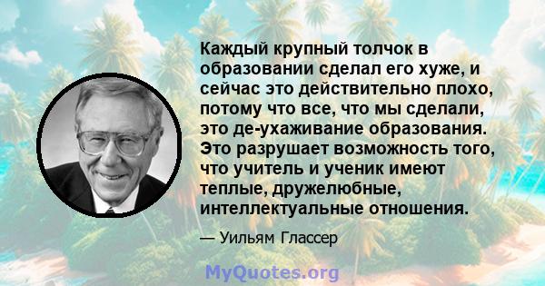 Каждый крупный толчок в образовании сделал его хуже, и сейчас это действительно плохо, потому что все, что мы сделали, это де-ухаживание образования. Это разрушает возможность того, что учитель и ученик имеют теплые,