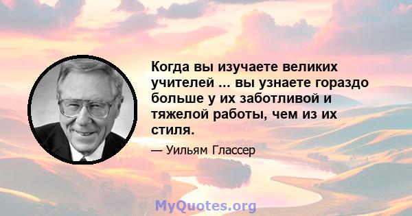 Когда вы изучаете великих учителей ... вы узнаете гораздо больше у их заботливой и тяжелой работы, чем из их стиля.