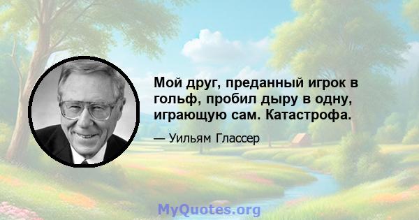 Мой друг, преданный игрок в гольф, пробил дыру в одну, играющую сам. Катастрофа.