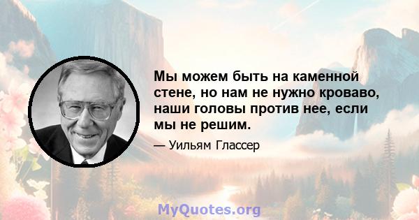 Мы можем быть на каменной стене, но нам не нужно кроваво, наши головы против нее, если мы не решим.