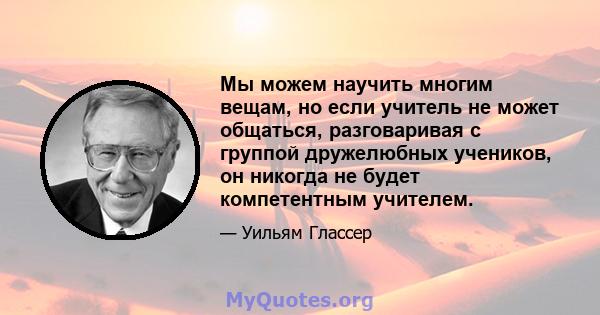 Мы можем научить многим вещам, но если учитель не может общаться, разговаривая с группой дружелюбных учеников, он никогда не будет компетентным учителем.