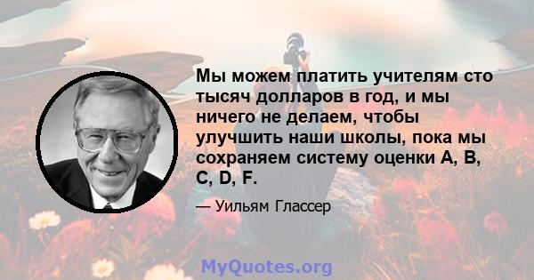 Мы можем платить учителям сто тысяч долларов в год, и мы ничего не делаем, чтобы улучшить наши школы, пока мы сохраняем систему оценки A, B, C, D, F.