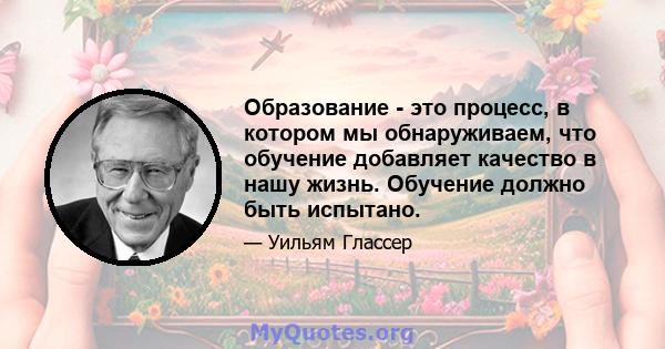 Образование - это процесс, в котором мы обнаруживаем, что обучение добавляет качество в нашу жизнь. Обучение должно быть испытано.