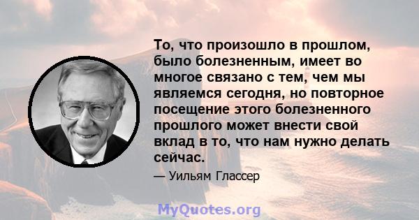 То, что произошло в прошлом, было болезненным, имеет во многое связано с тем, чем мы являемся сегодня, но повторное посещение этого болезненного прошлого может внести свой вклад в то, что нам нужно делать сейчас.