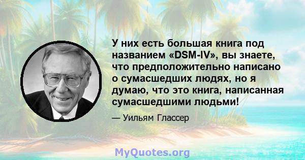 У них есть большая книга под названием «DSM-IV», вы знаете, что предположительно написано о сумасшедших людях, но я думаю, что это книга, написанная сумасшедшими людьми!