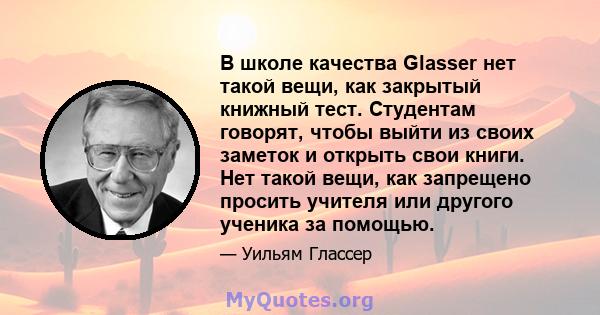 В школе качества Glasser нет такой вещи, как закрытый книжный тест. Студентам говорят, чтобы выйти из своих заметок и открыть свои книги. Нет такой вещи, как запрещено просить учителя или другого ученика за помощью.