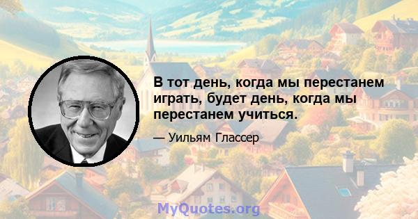 В тот день, когда мы перестанем играть, будет день, когда мы перестанем учиться.