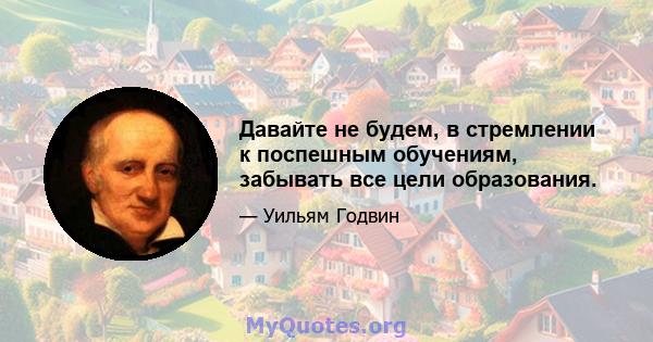 Давайте не будем, в стремлении к поспешным обучениям, забывать все цели образования.