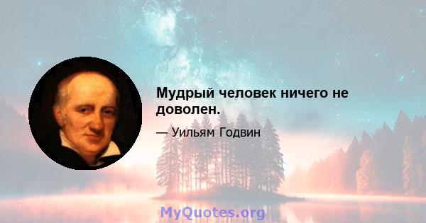 Мудрый человек ничего не доволен.