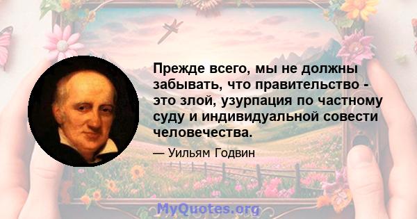 Прежде всего, мы не должны забывать, что правительство - это злой, узурпация по частному суду и индивидуальной совести человечества.