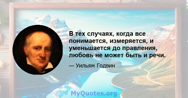 В тех случаях, когда все понимается, измеряется, и уменьшается до правления, любовь не может быть и речи.