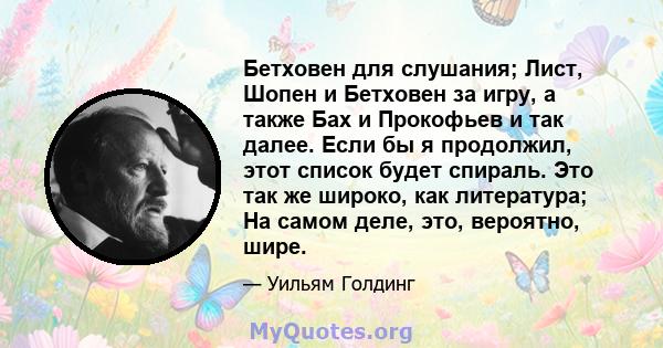 Бетховен для слушания; Лист, Шопен и Бетховен за игру, а также Бах и Прокофьев и так далее. Если бы я продолжил, этот список будет спираль. Это так же широко, как литература; На самом деле, это, вероятно, шире.