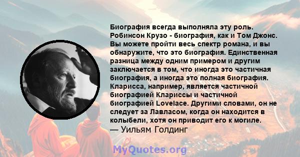 Биография всегда выполняла эту роль. Робинсон Крузо - биография, как и Том Джонс. Вы можете пройти весь спектр романа, и вы обнаружите, что это биография. Единственная разница между одним примером и другим заключается в 