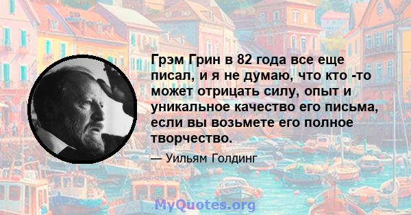 Грэм Грин в 82 года все еще писал, и я не думаю, что кто -то может отрицать силу, опыт и уникальное качество его письма, если вы возьмете его полное творчество.