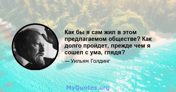 Как бы я сам жил в этом предлагаемом обществе? Как долго пройдет, прежде чем я сошел с ума, глядя?