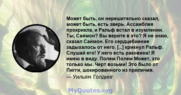 Может быть, он нерешительно сказал, может быть, есть зверь. Ассамблея прокрикла, и Ральф встал в изумлении. Ты, Саймон? Вы верите в это? Я не знаю, сказал Саймон. Его сердцебиение задыхалось от него. [...] крикнул