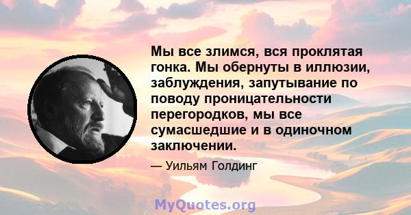 Мы все злимся, вся проклятая гонка. Мы обернуты в иллюзии, заблуждения, запутывание по поводу проницательности перегородков, мы все сумасшедшие и в одиночном заключении.