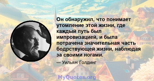 Он обнаружил, что понимает утомление этой жизни, где каждый путь был импровизацией, и была потрачена значительная часть бодрствующей жизни, наблюдая за своими ногами.