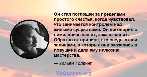 Он стал поглощен за пределами простого счастья, когда чувствовал, что занимается контролем над живыми существами. Он поговорил с ними, призывая их, заказывая их. Обратно от прилива, его следы стали заливами, в которых