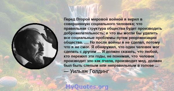 Перед Второй мировой войной я верил в совершенную социального человека; что правильная структура общества будет производить доброжелательность; и что вы могли бы удалить все социальные проблемы путем реорганизации