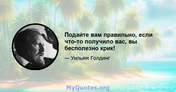 Подайте вам правильно, если что-то получило вас, вы бесполезно крик!