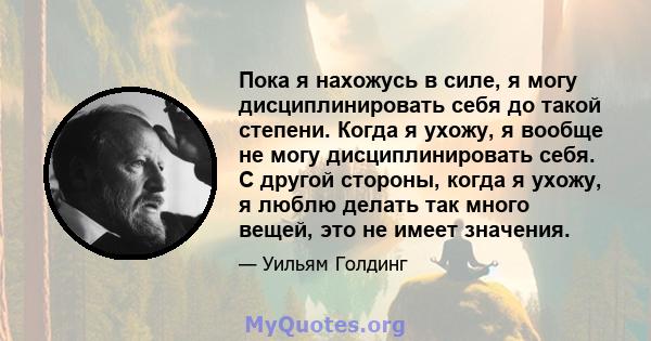 Пока я нахожусь в силе, я могу дисциплинировать себя до такой степени. Когда я ухожу, я вообще не могу дисциплинировать себя. С другой стороны, когда я ухожу, я люблю делать так много вещей, это не имеет значения.