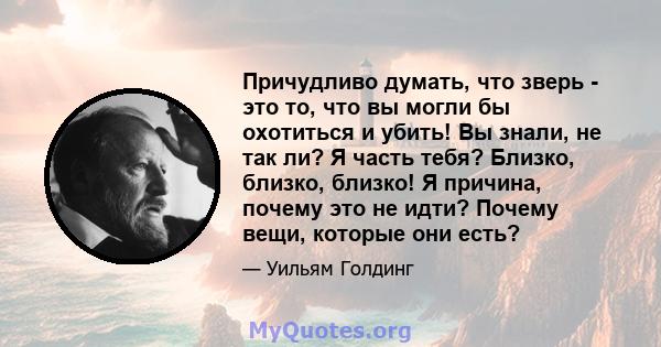 Причудливо думать, что зверь - это то, что вы могли бы охотиться и убить! Вы знали, не так ли? Я часть тебя? Близко, близко, близко! Я причина, почему это не идти? Почему вещи, которые они есть?