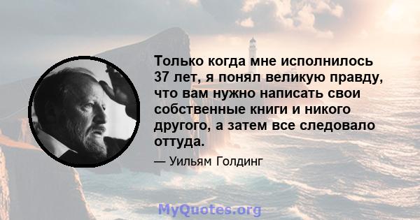 Только когда мне исполнилось 37 лет, я понял великую правду, что вам нужно написать свои собственные книги и никого другого, а затем все следовало оттуда.