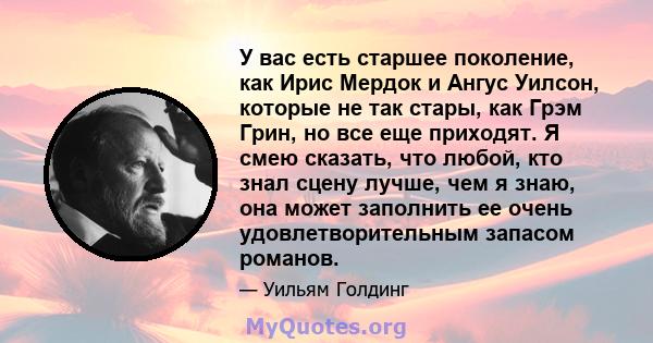 У вас есть старшее поколение, как Ирис Мердок и Ангус Уилсон, которые не так стары, как Грэм Грин, но все еще приходят. Я смею сказать, что любой, кто знал сцену лучше, чем я знаю, она может заполнить ее очень