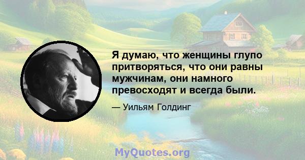 Я думаю, что женщины глупо притворяться, что они равны мужчинам, они намного превосходят и всегда были.