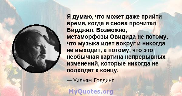 Я думаю, что может даже прийти время, когда я снова прочитал Вирджил. Возможно, метаморфозы Овидида не потому, что музыка идет вокруг и никогда не выходит, а потому, что это необычная картина непрерывных изменений,