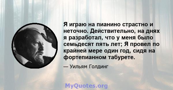 Я играю на пианино страстно и неточно. Действительно, на днях я разработал, что у меня было семьдесят пять лет; Я провел по крайней мере один год, сидя на фортепианном табурете.