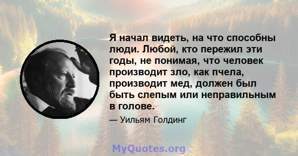 Я начал видеть, на что способны люди. Любой, кто пережил эти годы, не понимая, что человек производит зло, как пчела, производит мед, должен был быть слепым или неправильным в голове.