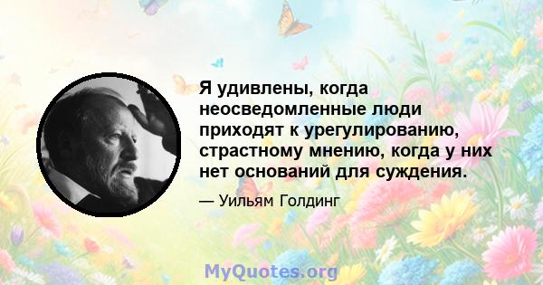 Я удивлены, когда неосведомленные люди приходят к урегулированию, страстному мнению, когда у них нет оснований для суждения.