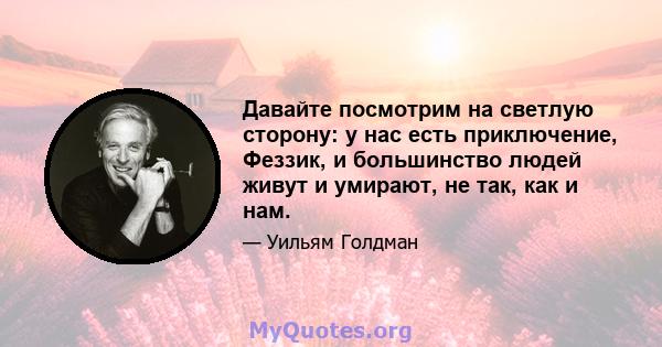 Давайте посмотрим на светлую сторону: у нас есть приключение, Феззик, и большинство людей живут и умирают, не так, как и нам.