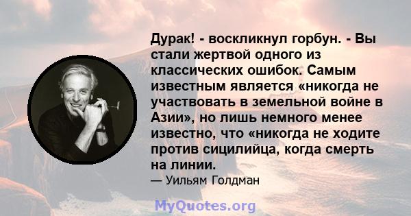 Дурак! - воскликнул горбун. - Вы стали жертвой одного из классических ошибок. Самым известным является «никогда не участвовать в земельной войне в Азии», но лишь немного менее известно, что «никогда не ходите против