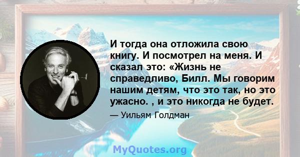 И тогда она отложила свою книгу. И посмотрел на меня. И сказал это: «Жизнь не справедливо, Билл. Мы говорим нашим детям, что это так, но это ужасно. , и это никогда не будет.