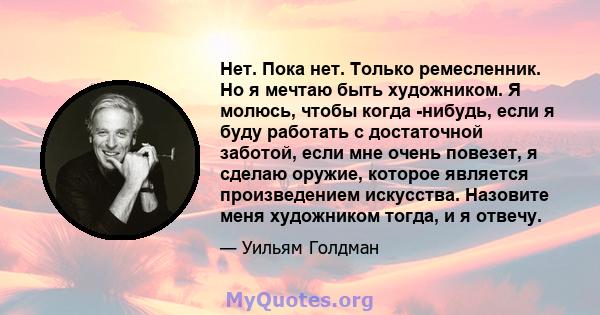 Нет. Пока нет. Только ремесленник. Но я мечтаю быть художником. Я молюсь, чтобы когда -нибудь, если я буду работать с достаточной заботой, если мне очень повезет, я сделаю оружие, которое является произведением