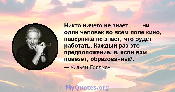 Никто ничего не знает ...... ни один человек во всем поле кино, наверняка не знает, что будет работать. Каждый раз это предположение, и, если вам повезет, образованный.