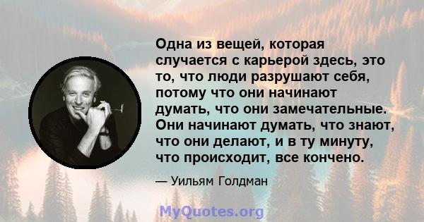 Одна из вещей, которая случается с карьерой здесь, это то, что люди разрушают себя, потому что они начинают думать, что они замечательные. Они начинают думать, что знают, что они делают, и в ту минуту, что происходит,