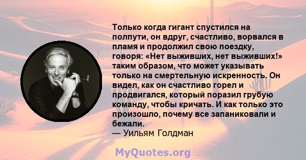 Только когда гигант спустился на полпути, он вдруг, счастливо, ворвался в пламя и продолжил свою поездку, говоря: «Нет выживших, нет выживших!» таким образом, что может указывать только на смертельную искренность. Он