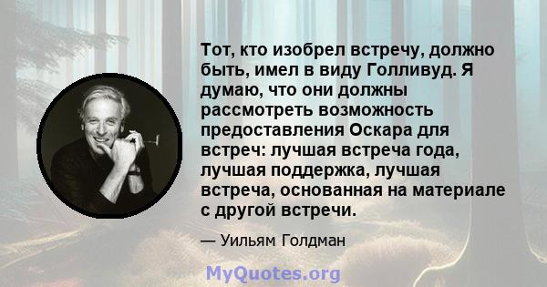 Тот, кто изобрел встречу, должно быть, имел в виду Голливуд. Я думаю, что они должны рассмотреть возможность предоставления Оскара для встреч: лучшая встреча года, лучшая поддержка, лучшая встреча, основанная на