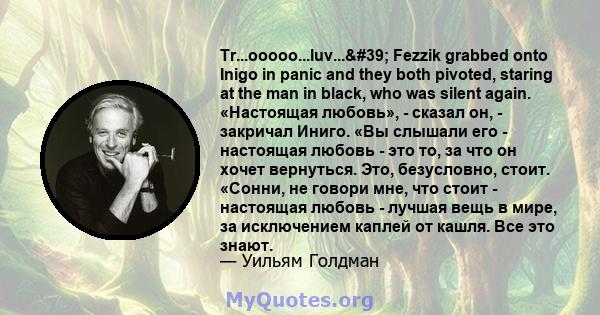 Tr...ooooo...luv...' Fezzik grabbed onto Inigo in panic and they both pivoted, staring at the man in black, who was silent again. «Настоящая любовь», - сказал он, - закричал Иниго. «Вы слышали его - настоящая любовь 