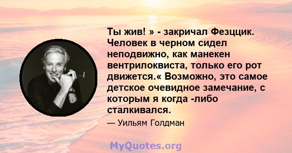 Ты жив! » - закричал Фезццик. Человек в черном сидел неподвижно, как манекен вентрилоквиста, только его рот движется.« Возможно, это самое детское очевидное замечание, с которым я когда -либо сталкивался.