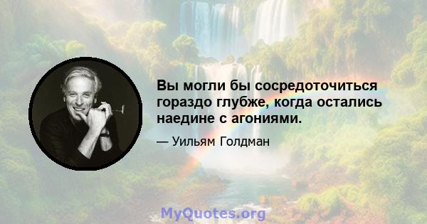 Вы могли бы сосредоточиться гораздо глубже, когда остались наедине с агониями.