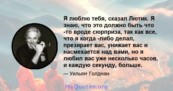 Я люблю тебя, сказал Лютик. Я знаю, что это должно быть что -то вроде сюрприза, так как все, что я когда -либо делал, презирает вас, унижает вас и насмехается над вами, но я любил вас уже несколько часов, и каждую