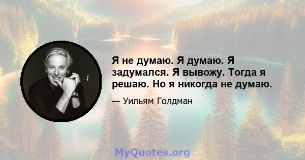 Я не думаю. Я думаю. Я задумался. Я вывожу. Тогда я решаю. Но я никогда не думаю.