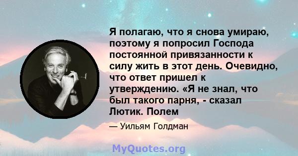 Я полагаю, что я снова умираю, поэтому я попросил Господа постоянной привязанности к силу жить в этот день. Очевидно, что ответ пришел к утверждению. «Я не знал, что был такого парня, - сказал Лютик. Полем