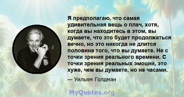 Я предполагаю, что самая удивительная вещь о плач, хотя, когда вы находитесь в этом, вы думаете, что это будет продолжаться вечно, но это никогда не длится половина того, что вы думаете. Не с точки зрения реального