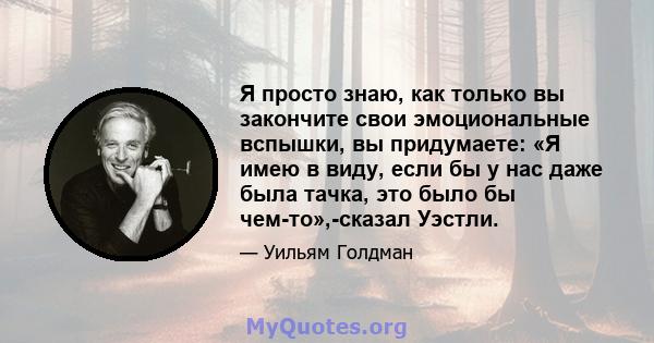 Я просто знаю, как только вы закончите свои эмоциональные вспышки, вы придумаете: «Я имею в виду, если бы у нас даже была тачка, это было бы чем-то»,-сказал Уэстли.